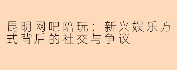 昆明网吧陪玩：新兴娱乐方式背后的社交与争议