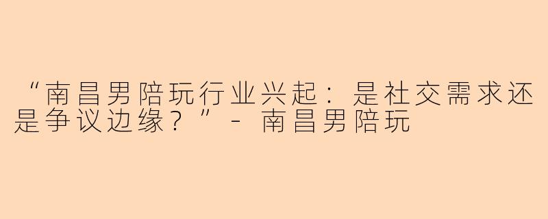 “南昌男陪玩行业兴起：是社交需求还是争议边缘？”-南昌男陪玩