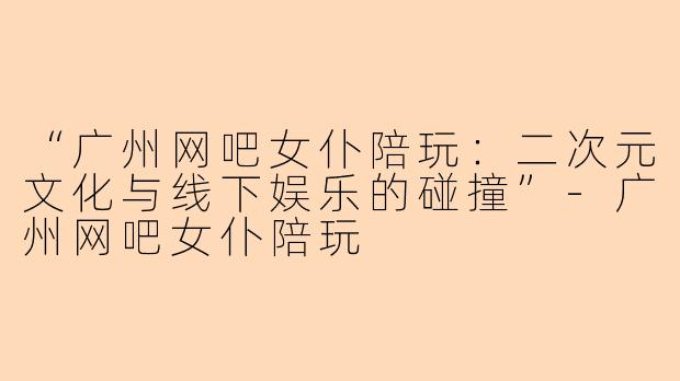 “广州网吧女仆陪玩:二次元文化与线下娱乐的碰撞”