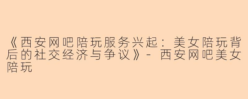 《西安网吧陪玩服务兴起：美女陪玩背后的社交经济与争议》-西安网吧美女陪玩