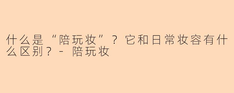 什么是“陪玩妆”？它和日常妆容有什么区别？