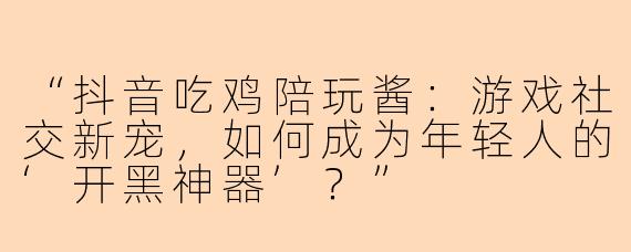 “抖音吃鸡陪玩酱：游戏社交新宠，如何成为年轻人的‘开黑神器’？”