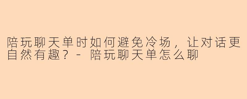 陪玩聊天单时如何避免冷场,让对话更自然有趣?