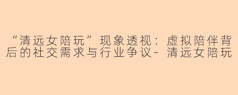 “清远女陪玩”现象透视：虚拟陪伴背后的社交需求与行业争议-清远女陪玩