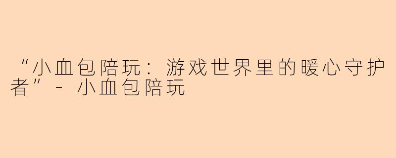 “小血包陪玩：游戏世界里的暖心守护者”-小血包陪玩