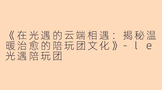 《在光遇的云端相遇：揭秘温暖治愈的陪玩团文化》-le光遇陪玩团