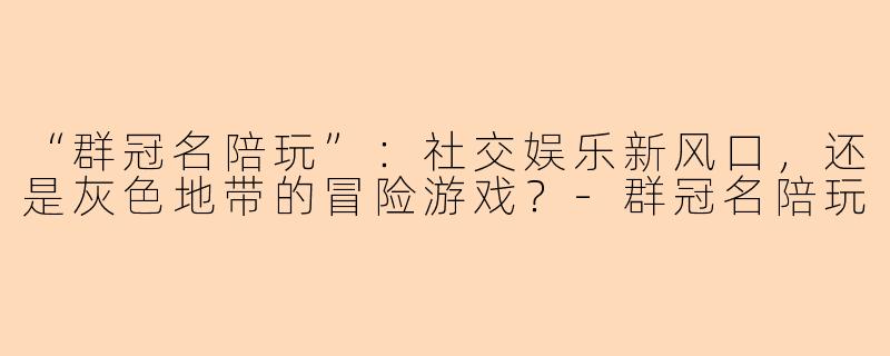 “群冠名陪玩”：社交娱乐新风口，还是灰色地带的冒险游戏？-群冠名陪玩