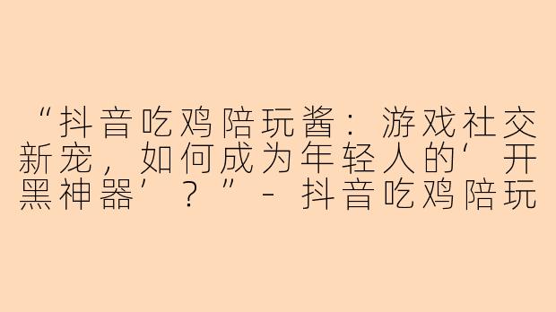 “抖音吃鸡陪玩酱：游戏社交新宠，如何成为年轻人的‘开黑神器’？”-抖音吃鸡陪玩酱