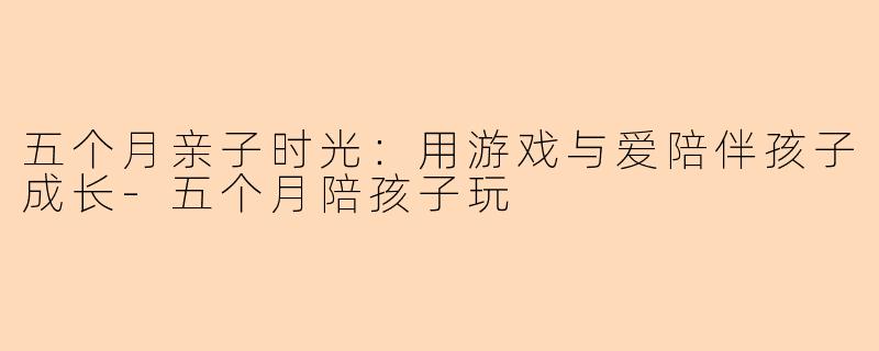 五个月亲子时光：用游戏与爱陪伴孩子成长-五个月陪孩子玩