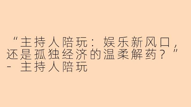 “主持人陪玩：娱乐新风口，还是孤独经济的温柔解药？”-主持人陪玩