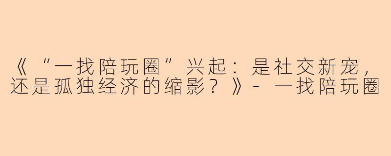 《“一找陪玩圈”兴起：是社交新宠，还是孤独经济的缩影？》-一找陪玩圈