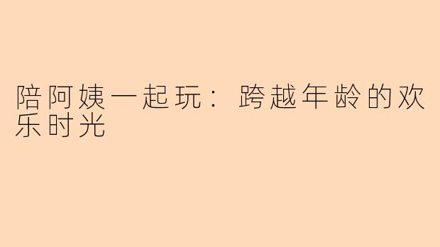 陪阿姨一起玩：跨越年龄的欢乐时光