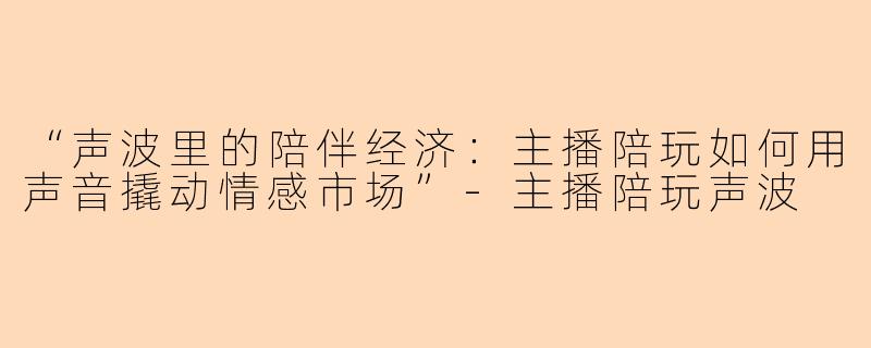 “声波里的陪伴经济:主播陪玩如何用声音撬动情感市场”
