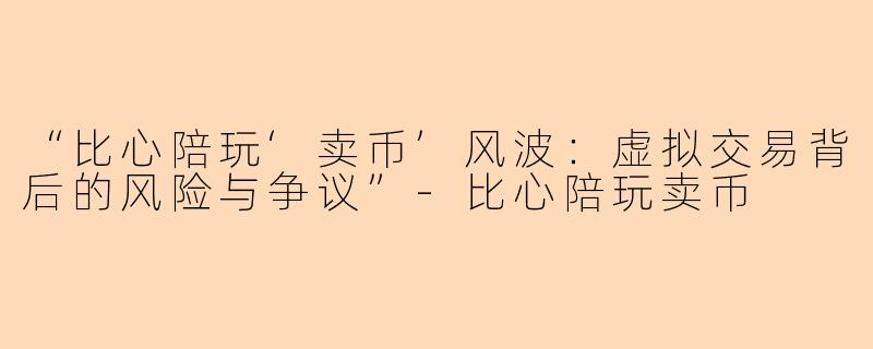 “比心陪玩‘卖币’风波：虚拟交易背后的风险与争议”-比心陪玩卖币