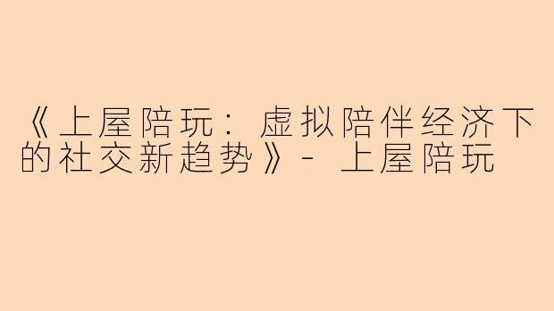 《上屋陪玩：虚拟陪伴经济下的社交新趋势》-上屋陪玩