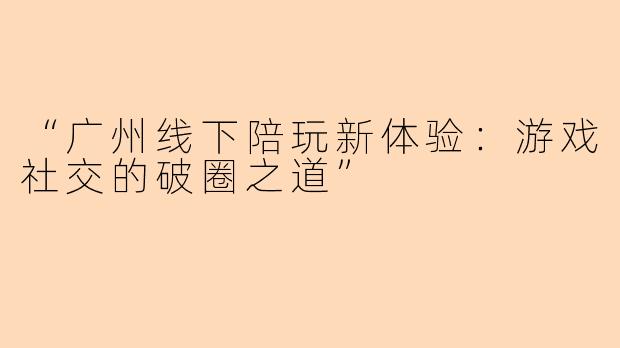 “广州线下陪玩新体验:游戏社交的破圈之道”