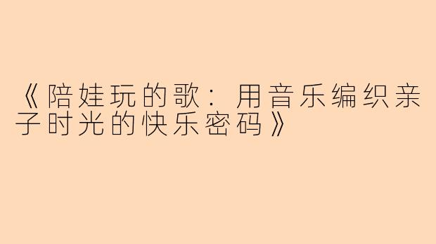 《陪娃玩的歌:用音乐编织亲子时光的快乐密码》