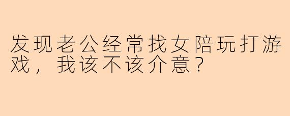 发现老公经常找女陪玩打游戏，我该不该介意？