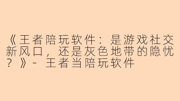 《王者陪玩软件：是游戏社交新风口，还是灰色地带的隐忧？》-王者当陪玩软件