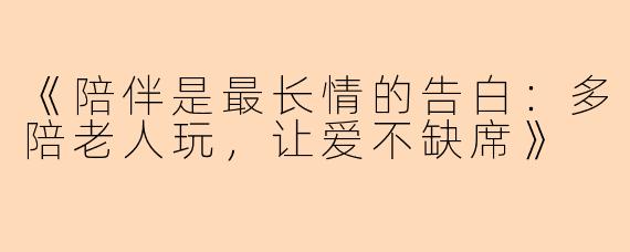 《陪伴是最长情的告白：多陪老人玩，让爱不缺席》