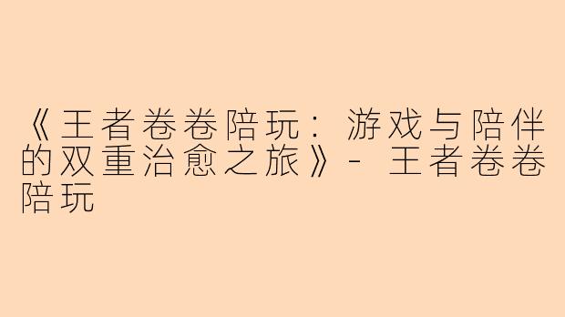 《王者卷卷陪玩：游戏与陪伴的双重治愈之旅》-王者卷卷陪玩