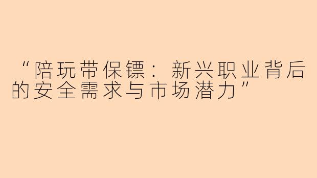 “陪玩带保镖：新兴职业背后的安全需求与市场潜力”
