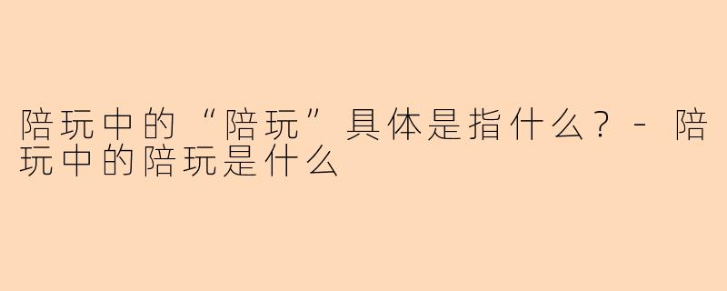 陪玩中的“陪玩”具体是指什么？-陪玩中的陪玩是什么