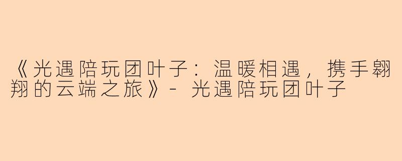 《光遇陪玩团叶子：温暖相遇，携手翱翔的云端之旅》-光遇陪玩团叶子