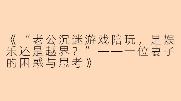 《“老公沉迷游戏陪玩，是娱乐还是越界？”——一位妻子的困惑与思考》