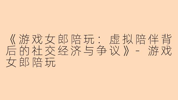 《游戏女郎陪玩:虚拟陪伴背后的社交经济与争议》