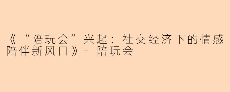 《“陪玩会”兴起：社交经济下的情感陪伴新风口》-陪玩会