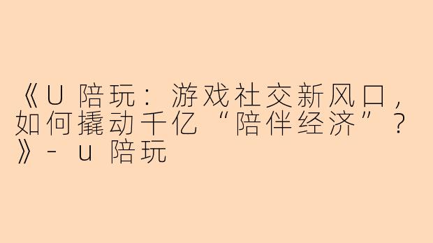 《U陪玩：游戏社交新风口，如何撬动千亿“陪伴经济”？》-u陪玩