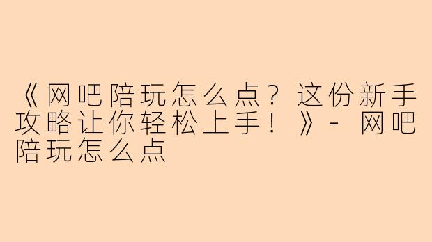 《网吧陪玩怎么点？这份新手攻略让你轻松上手！》-网吧陪玩怎么点