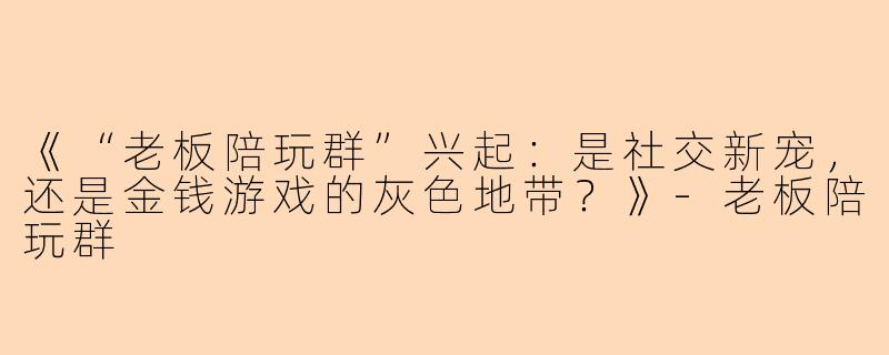 《“老板陪玩群”兴起：是社交新宠，还是金钱游戏的灰色地带？》
