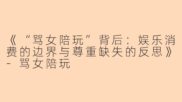 《“骂女陪玩”背后：娱乐消费的边界与尊重缺失的反思》-骂女陪玩