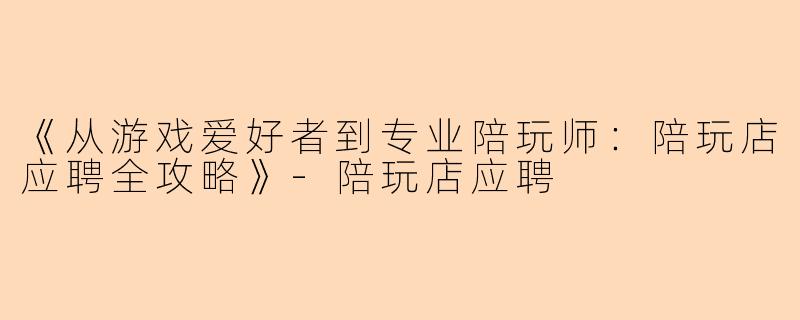 《从游戏爱好者到专业陪玩师：陪玩店应聘全攻略》-陪玩店应聘