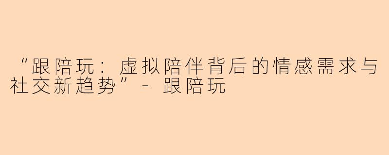“跟陪玩：虚拟陪伴背后的情感需求与社交新趋势”-跟陪玩