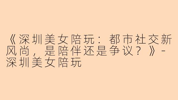 《深圳美女陪玩:都市社交新风尚,是陪伴还是争议?》