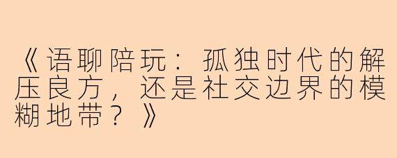 《语聊陪玩：孤独时代的解压良方，还是社交边界的模糊地带？》