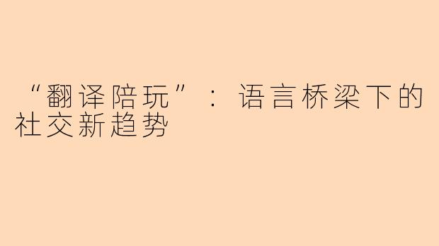 “翻译陪玩”：语言桥梁下的社交新趋势