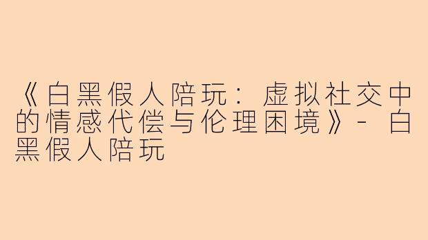 《白黑假人陪玩：虚拟社交中的情感代偿与伦理困境》-白黑假人陪玩