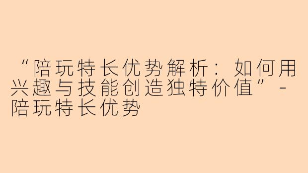 “陪玩特长优势解析：如何用兴趣与技能创造独特价值”-陪玩特长优势