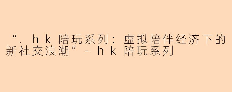 “.hk陪玩系列:虚拟陪伴经济下的新社交浪潮”
