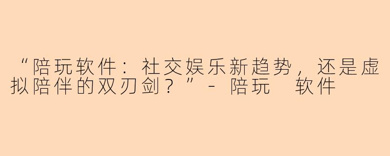 “陪玩软件：社交娱乐新趋势，还是虚拟陪伴的双刃剑？”-陪玩 软件