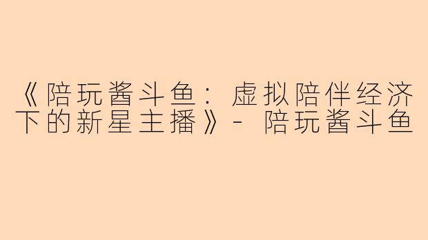 《陪玩酱斗鱼:虚拟陪伴经济下的新星主播》