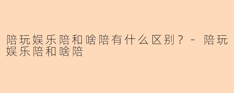 陪玩娱乐陪和啥陪有什么区别？-陪玩娱乐陪和啥陪