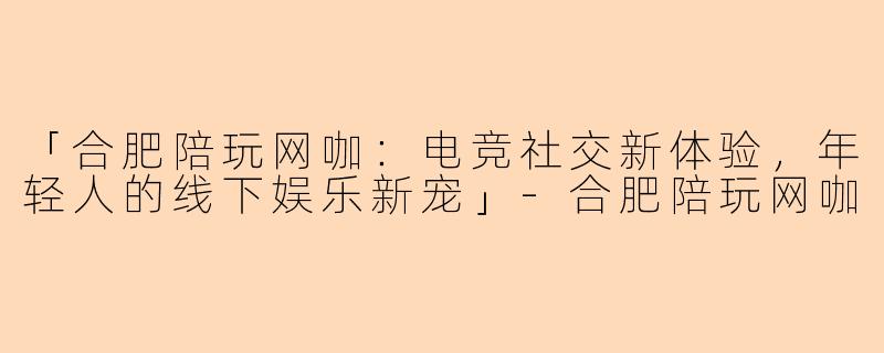 「合肥陪玩网咖：电竞社交新体验，年轻人的线下娱乐新宠」-合肥陪玩网咖