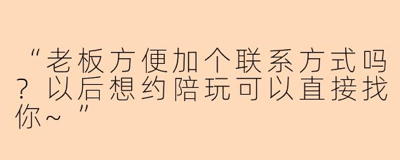 “老板方便加个联系方式吗？以后想约陪玩可以直接找你~”