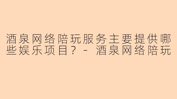 酒泉网络陪玩服务主要提供哪些娱乐项目？-酒泉网络陪玩