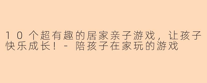 10个超有趣的居家亲子游戏，让孩子快乐成长！-陪孩子在家玩的游戏